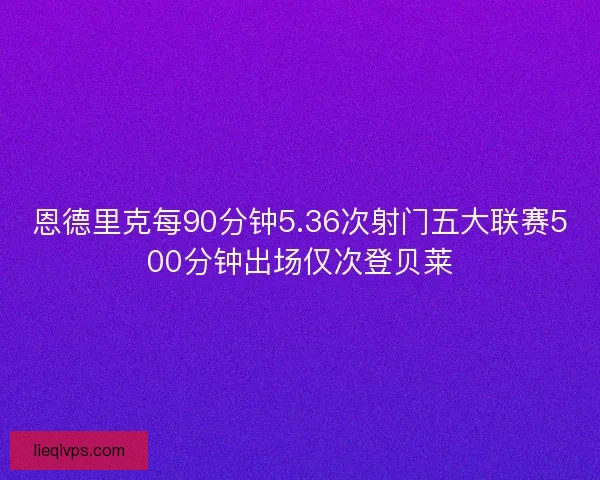 恩德里克每90分钟5.36次射门五大联赛500分钟出场仅次登贝莱 恩德里克每90分钟5.36次射门五大联赛500分钟出场仅次登贝莱