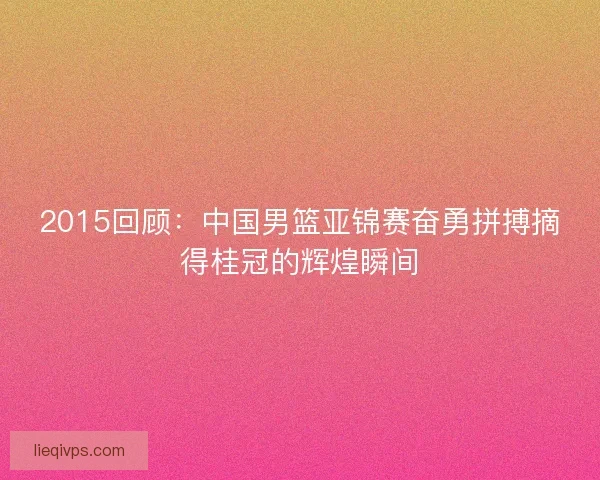 2015回顾:中国男篮亚锦赛奋勇拼搏摘得桂冠的辉煌瞬间 2015回顾:中国男篮亚锦赛奋勇拼搏摘得桂冠的辉煌瞬间