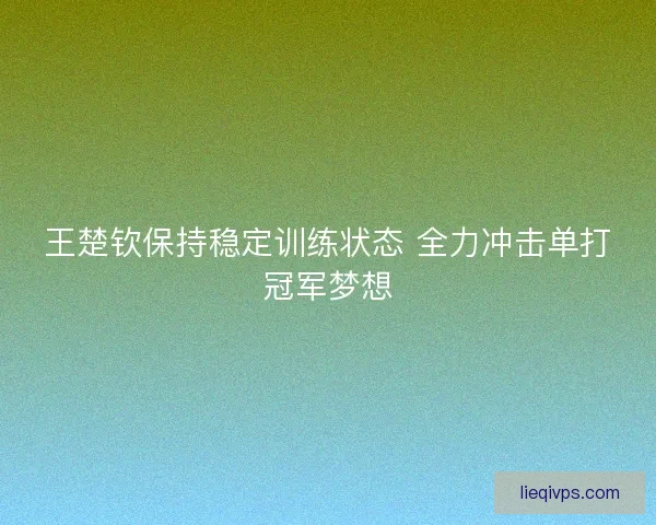 王楚钦保持稳定训练状态 全力冲击单打冠军梦想