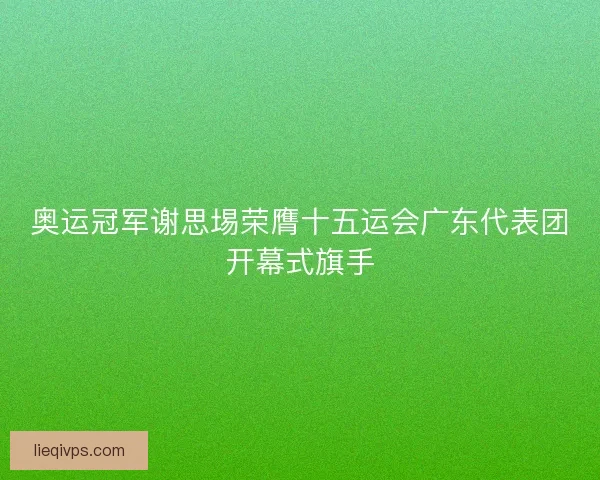 奥运冠军谢思埸荣膺十五运会广东代表团开幕式旗手