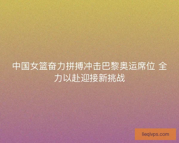 中国女篮奋力拼搏冲击巴黎奥运席位 全力以赴迎接新挑战
