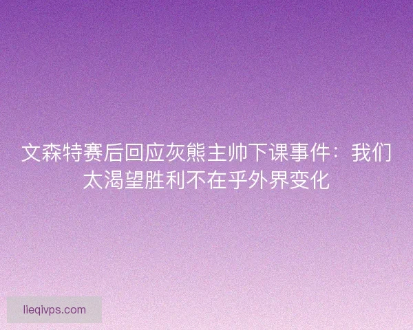 文森特赛后回应灰熊主帅下课事件：我们太渴望胜利不在乎外界变化