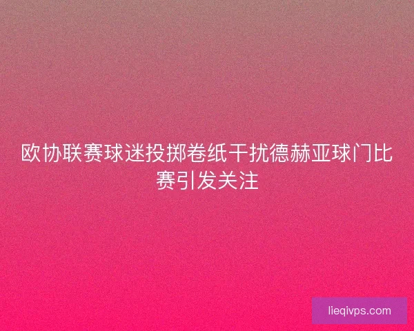 欧协联赛球迷投掷卷纸干扰德赫亚球门比赛引发关注