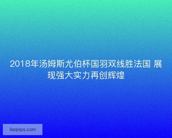 2018年汤姆斯尤伯杯国羽双线胜法国 展现强大实力再创辉煌