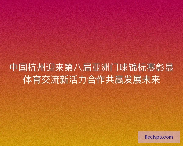 中国杭州迎来第八届亚洲门球锦标赛彰显体育交流新活力合作共赢发展未来