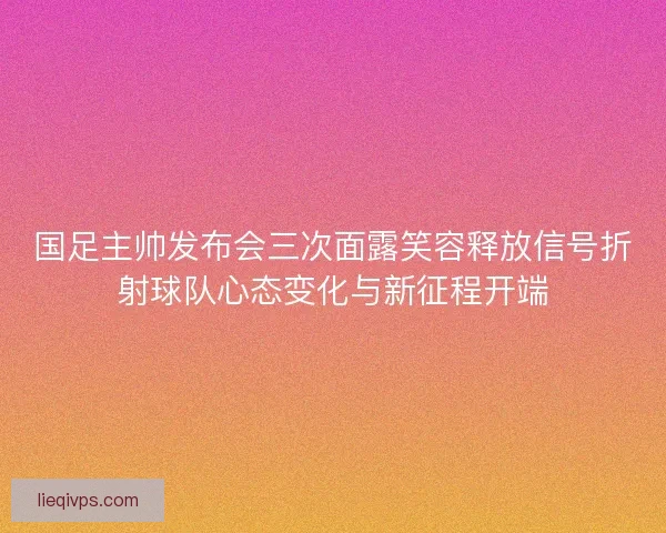 国足主帅发布会三次面露笑容释放信号折射球队心态变化与新征程开端