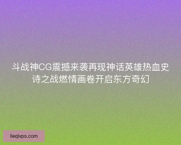 斗战神CG震撼来袭再现神话英雄热血史诗之战燃情画卷开启东方奇幻