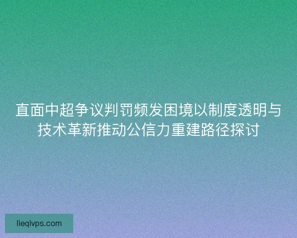直面中超争议判罚频发困境以制度透明与技术革新推动公信力重建路径探讨