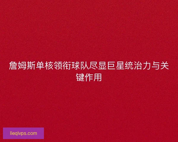 詹姆斯单核领衔球队尽显巨星统治力与关键作用