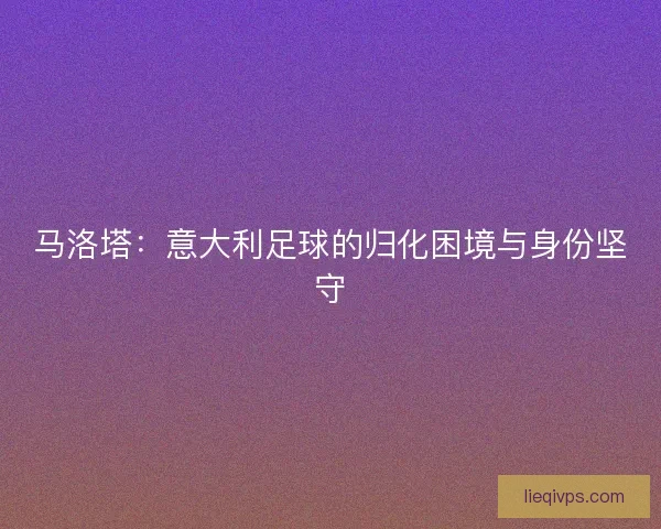马洛塔：意大利足球的归化困境与身份坚守
