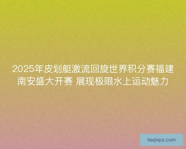 2025年皮划艇激流回旋世界积分赛福建南安盛大开赛 展现极限水上运动魅力