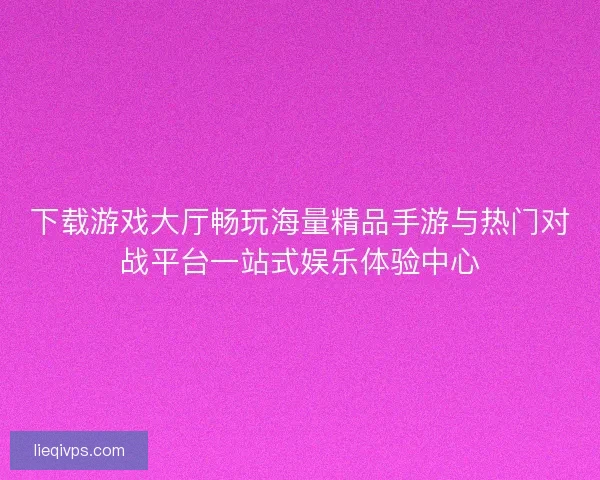 下载游戏大厅畅玩海量精品手游与热门对战平台一站式娱乐体验中心