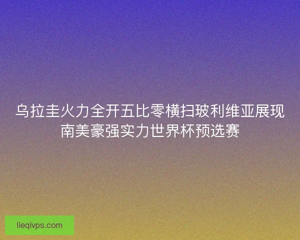 乌拉圭火力全开五比零横扫玻利维亚展现南美豪强实力世界杯预选赛