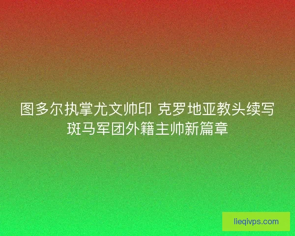 图多尔执掌尤文帅印 克罗地亚教头续写斑马军团外籍主帅新篇章