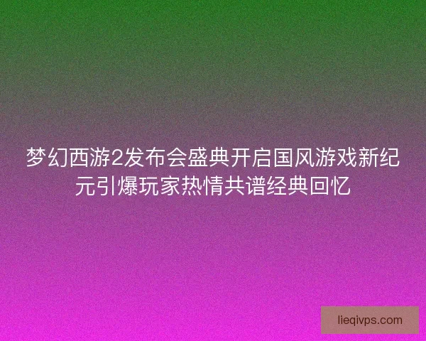 梦幻西游2发布会盛典开启国风游戏新纪元引爆玩家热情共谱经典回忆