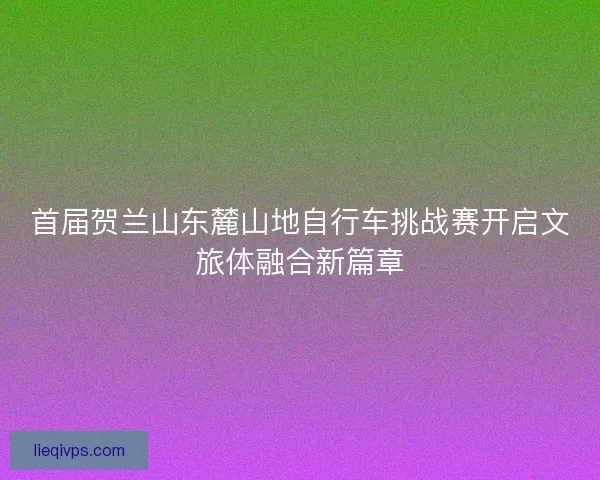 首届贺兰山东麓山地自行车挑战赛开启文旅体融合新篇章