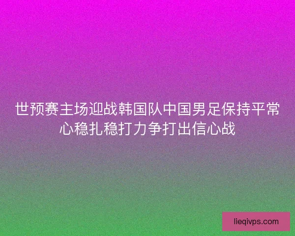 世预赛主场迎战韩国队中国男足保持平常心稳扎稳打力争打出信心战