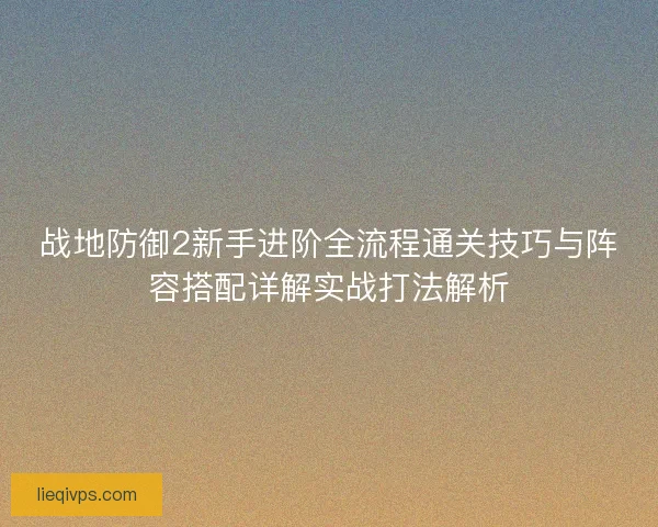 战地防御2新手进阶全流程通关技巧与阵容搭配详解实战打法解析