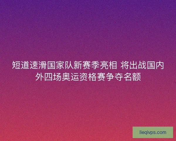 短道速滑国家队新赛季亮相 将出战国内外四场奥运资格赛争夺名额