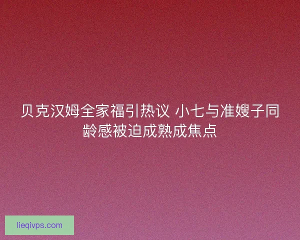 贝克汉姆全家福引热议 小七与准嫂子同龄感被迫成熟成焦点