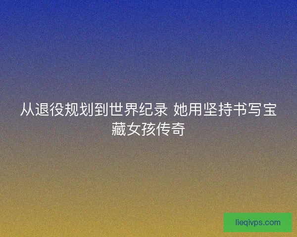 从退役规划到世界纪录 她用坚持书写宝藏女孩传奇
