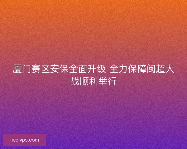 厦门赛区安保全面升级 全力保障闽超大战顺利举行