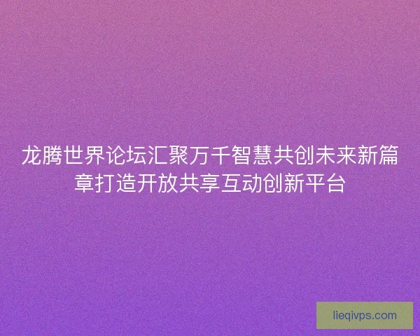 龙腾世界论坛汇聚万千智慧共创未来新篇章打造开放共享互动创新平台 龙腾世界论坛汇聚万千智慧共创未来新篇章打造开放共享互动创新平台