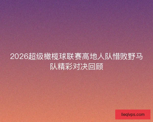 2026超级橄榄球联赛高地人队惜败野马队精彩对决回顾 2026超级橄榄球联赛高地人队惜败野马队精彩对决回顾