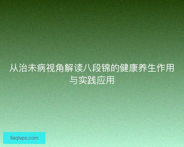 从治未病视角解读八段锦的健康养生作用与实践应用 从治未病视角解读八段锦的健康养生作用与实践应用