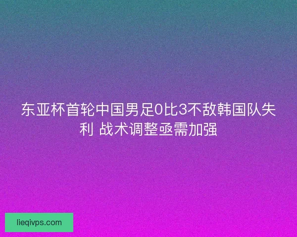 东亚杯首轮中国男足0比3不敌韩国队失利 战术调整亟需加强