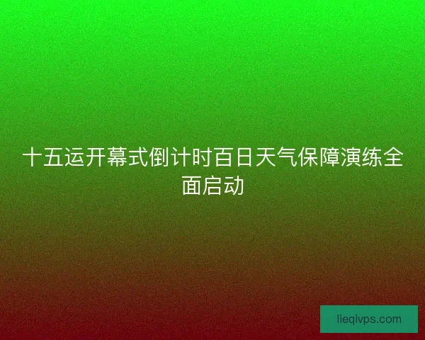 十五运开幕式倒计时百日天气保障演练全面启动